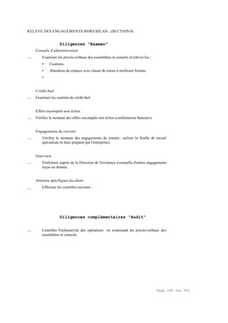 Page 266 sur 282
RELEVE DES ENGAGEMENTS HORS BILAN : (SECTION 0)
Diligences "Examen"
Conseils d'administration
__ Examiner les procès-verbaux des assemblées et conseils et relever les :
• Cautions,
• Abandons de créance avec clause de retour à meilleure fortune.
•
Crédit-bail
__ Examiner les contrats de crédit-bail
Effets escomptés non échus
__ Vérifier le montant des effets escomptés non échus (confirmation bancaire).
Engagements de retraite
__ Vérifier le montant des engagements de retraite : utiliser la feuille de travail
spécialisée (à faire préparer par l'entreprise).
Interview
__ S'informer auprès de la Direction de l'existence éventuelle d'autres engagements
reçus ou donnés.
Attentes spécifiques du client
__ Effectuer les contrôles suivants :
Diligences complémentaires "Audit"
__ Contrôler l'exhaustivité des opérations en examinant les procès-verbaux des
assemblées et conseils.
 