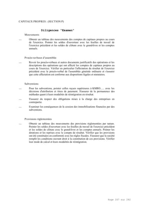 Page 267 sur 282
CAPITAUX PROPRES : (SECTION P)
Diligences "Examen"
Mouvements
__ Obtenir un tableau des mouvements des comptes de capitaux propres au cours
de l'exercice. Pointer les soldes d'ouverture avec les feuilles de travail de
l'exercice précédent et les soldes de clôture avec le grand-livre et les comptes
annuels.
Procès-verbaux d'assemblée
__ Revoir les procès-verbaux et autres documents justificatifs des opérations et les
descriptions des opérations qui ont affecté les comptes de capitaux propres au
cours de l'exercice. Vérifier en particulier l'affectation du résultat de l'exercice
précédent avec le procès-verbal de l'assemblée générale ordinaire et s'assurer
que cette affectation est conforme aux dispositions légales et statutaires.
Subventions
__ Pour les subventions, pointer celles reçues supérieures à KMRO...... avec les
décisions d'attribution et titres de paiement. S'assurer de la permanence des
méthodes quant à leurs modalités de réintégration en résultat.
__ S'assurer du respect des obligations mises à la charge des entreprises en
contrepartie.
__ Examiner les conséquences de la cession des immobilisations financées par des
subventions.
Provisions réglementées
__ Obtenir un tableau des mouvements des provisions réglementées par nature.
Pointer les soldes d'ouverture avec les feuilles de travail de l'exercice précédent
et les soldes de clôture avec le grand-livre et les comptes annuels. Pointer les
dotations et les reprises avec le compte de résultat. Vérifier que les provisions
ont été constituées en conformité avec les règles fiscales. S'assurer que la société
remplit les conditions ouvrant droit à la constitution de ces provisions. Vérifier
leur mode de calcul et leurs modalités de réintégration.
 