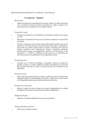Page 269 sur 282
PROVISIONS POUR RISQUES ET CHARGES : (SECTION Q)
Diligences "Examen"
Mouvements
__ Obtenir un tableau des mouvements de l'exercice. Pointer les soldes d'ouverture
avec les feuilles de travail de l'exercice précédent, les soldes de clôture et les
mouvements avec le grand-livre et les comptes annuels.
Exhaustivité risque
__ Procéder à un entretien avec la direction sur l'existence de litiges ou de risques
en cours.
__ Réconcilier les honoraires d'avocat avec les dossiers concernés et les provisions
constituées.
__ S'assurer, en liaison avec les travaux réalisés dans d'autres sections, que tous les
risques ont fait l'objet d'une provision (provisions pour pertes à terminaison ,
pour pertes sur contrats signés restant à exécuter, provisions pour pertes de
change, provisions pour redressements fiscaux, contentieux personnel,
provisions pour pertes sur engagements contractés avec des clients ou des
fournisseurs ...). Vérifier les éléments de base ayant servi à l'évaluation des
provisions et porter une appréciation sur les jugements du client.
Provision garantie
__ Examiner avec le client les politiques et procédures utilisées en matière de
garantie. Evaluer le caractère adéquat du modèle d'estimation de la provision
pour garantie utilisé par le client et s'assurer par tests de l'exactitude de son
application.
Provision retraite
__ Pour les provisions pour pensions et retraites, vérifier leur calcul en fonction des
obligations légales ou contractuelles de la société. Apprécier le mode de calcul
et les hypothèses retenues pour la détermination de la provision.
Provision restructuration
__ Détecter à partir des procès-verbaux des conseils d'administration et comités
d'entreprise de l'exercice les provisions devant être comptabilisées.
Obligations fiscales
__ Apprécier le caractère déductible des provisions constituées.
Attentes spécifiques du client
__ Effectuer les contrôles suivants :
 