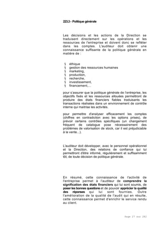 Page 27 sur 282
223.3- Politique générale
Les décisions et les actions de la Direction se
traduisent directement sur les opérations et les
ressources de l'entreprise et doivent donc se refléter
dans les comptes. L'auditeur doit obtenir une
connaissance suffisante de la politique générale en
matière de :
§ éthique
§ gestion des ressources humaines
§ marketing,
§ production,
§ recherche,
§ investissement,
§ financement,...
pour s’assurer que la politique générale de l’entreprise, les
objectifs fixés et les ressources allouées permettront de
produire des états financiers fiables traduisants les
transactions réalisées dans un environnement de contrôle
interne qui maitrise les activités.
pour permettre d'analyser efficacement les comptes
(chiffres en contradiction avec les options prises), de
prévoir certains contrôles spécifiques (un changement
fréquent de catalogue pose nécessairement des
problèmes de valorisation de stock, car il est préjudiciable
à la vente...).
L'auditeur doit développer, avec le personnel opérationnel
et la Direction, des relations de confiance qui lui
permettront d'être informé, régulièrement et suffisamment
tôt, de toute décision de politique générale.
En résumé, cette connaissance de l'activité de
l'entreprise permet à l'auditeur de comprendre la
signification des états financiers qui lui sont soumis, de
poser les bonnes questions et de pouvoir apprécier la qualité
des réponses qui lui sont fournies. Outre
l'amélioration de la qualité de l'audit qui en résulte,
cette connaissance permet d'enrichir le service rendu
au client.
 