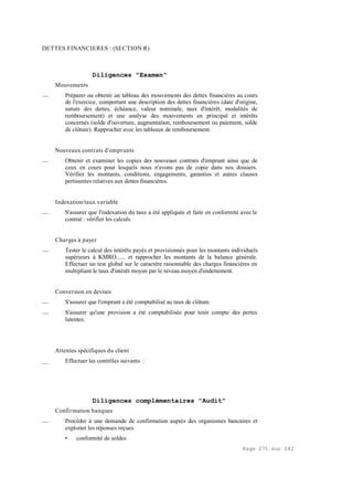 Page 271 sur 282
DETTES FINANCIERES : (SECTION R)
Diligences "Examen"
Mouvements
__ Préparer ou obtenir un tableau des mouvements des dettes financières au cours
de l'exercice, comportant une description des dettes financières (date d'origine,
nature des dettes, échéance, valeur nominale, taux d'intérêt, modalités de
remboursement) et une analyse des mouvements en principal et intérêts
concernés (solde d'ouverture, augmentation, remboursement ou paiement, solde
de clôture). Rapprocher avec les tableaux de remboursement.
Nouveaux contrats d'emprunts
__ Obtenir et examiner les copies des nouveaux contrats d'emprunt ainsi que de
ceux en cours pour lesquels nous n'avons pas de copie dans nos dossiers.
Vérifier les montants, conditions, engagements, garanties et autres clauses
pertinentes relatives aux dettes financières.
Indexation/taux variable
__ S'assurer que l'indexation du taux a été appliquée et faite en conformité avec le
contrat : vérifier les calculs.
Charges à payer
__ Tester le calcul des intérêts payés et provisionnés pour les montants individuels
supérieurs à KMRO...... et rapprocher les montants de la balance générale.
Effectuer un test global sur le caractère raisonnable des charges financières en
multipliant le taux d'intérêt moyen par le niveau moyen d'endettement.
Conversion en devises
__ S'assurer que l'emprunt a été comptabilisé au taux de clôture.
__ S'assurer qu'une provision a été comptabilisée pour tenir compte des pertes
latentes.
Attentes spécifiques du client
__ Effectuer les contrôles suivants :
Diligences complémentaires "Audit"
Confirmation banques
__ Procéder à une demande de confirmation auprès des organismes bancaires et
exploiter les réponses reçues.
• conformité de soldes
 