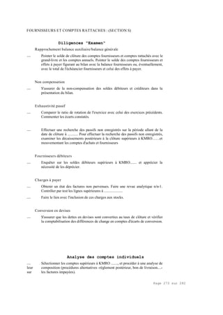 Page 273 sur 282
FOURNISSEURS ET COMPTES RATTACHES : (SECTION S)
Diligences "Examen"
Rapprochement balance auxiliaire/balance générale
__ Pointer le solde de clôture des comptes fournisseurs et comptes rattachés avec le
grand-livre et les comptes annuels. Pointer le solde des comptes fournisseurs et
effets à payer figurant au bilan avec la balance fournisseurs ou, éventuellement,
avec le total de l'échéancier fournisseurs et celui des effets à payer.
Non compensation
__ S'assurer de la non-compensation des soldes débiteurs et créditeurs dans la
présentation du bilan.
Exhaustivité passif
__ Comparer le ratio de rotation de l'exercice avec celui des exercices précédents.
Commenter les écarts constatés.
__ Effectuer une recherche des passifs non enregistrés sur la période allant de la
date de clôture à ........... Pour effectuer la recherche des passifs non enregistrés,
examiner les décaissements postérieurs à la clôture supérieurs à KMRO……et
mouvementant les comptes d'achats et fournisseurs
Fournisseurs débiteurs
__ Enquêter sur les soldes débiteurs supérieurs à KMRO....... et apprécier la
nécessité de les déprécier.
Charges à payer
__ Obtenir un état des factures non parvenues. Faire une revue analytique n/n-1.
Contrôler par test les lignes supérieures à ....................
__ Faire le lien avec l'inclusion de ces charges aux stocks.
Conversion en devises
__ S'assurer que les dettes en devises sont converties au taux de clôture et vérifier
la comptabilisation des différences de change en comptes d'écarts de conversion.
Analyse des comptes individuels
__ Sélectionner les comptes supérieurs à KMRO ......., et procéder à une analyse de
leur composition (procédures alternatives -règlement postérieur, bon de livraison....-
sur les factures impayées).
 