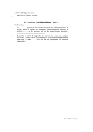 Page 274 sur 282
Attentes spécifiques du client
__ Effectuer les contrôles suivants :
Diligences complémentaires "Audit"
Confirmation
__ Au ................, procéder à une confirmation directe des soldes fournisseurs et
effets à payer (y compris les fournisseurs d'immobilisations) supérieurs à
KMRO.............. et des comptes qui ont les caractéristiques suivantes :
.......................................................................
__ Demander au client de rapprocher les réponses des soldes des comptes
auxiliaires. Enquêter sur les justifications pour les montants en rapprochement
supérieurs à KMRO........... ainsi que sur les justifications qui semblent
inhabituelles.
 