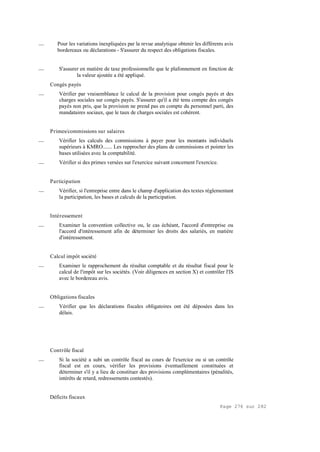 Page 276 sur 282
__ Pour les variations inexpliquées par la revue analytique obtenir les différents avis
bordereaux ou déclarations - S'assurer du respect des obligations fiscales.
__ S'assurer en matière de taxe professionnelle que le plafonnement en fonction de
la valeur ajoutée a été appliqué.
Congés payés
__ Vérifier par vraisemblance le calcul de la provision pour congés payés et des
charges sociales sur congés payés. S'assurer qu'il a été tenu compte des congés
payés non pris, que la provision ne prend pas en compte du personnel parti, des
mandataires sociaux, que le taux de charges sociales est cohérent.
Primes/commissions sur salaires
__ Vérifier les calculs des commissions à payer pour les montants individuels
supérieurs à KMRO....... Les rapprocher des plans de commissions et pointer les
bases utilisées avec la comptabilité.
__ Vérifier si des primes versées sur l'exercice suivant concernent l'exercice.
Participation
__ Vérifier, si l'entreprise entre dans le champ d'application des textes réglementant
la participation, les bases et calculs de la participation.
Intéressement
__ Examiner la convention collective ou, le cas échéant, l'accord d'entreprise ou
l'accord d'intéressement afin de déterminer les droits des salariés, en matière
d'intéressement.
Calcul impôt société
__ Examiner le rapprochement du résultat comptable et du résultat fiscal pour le
calcul de l'impôt sur les sociétés. (Voir diligences en section X) et contrôler l'IS
avec le bordereau avis.
Obligations fiscales
__ Vérifier que les déclarations fiscales obligatoires ont été déposées dans les
délais.
Contrôle fiscal
__ Si la société a subi un contrôle fiscal au cours de l'exercice ou si un contrôle
fiscal est en cours, vérifier les provisions éventuellement constituées et
déterminer s'il y a lieu de constituer des provisions complémentaires (pénalités,
intérêts de retard, redressements contestés).
Déficits fiscaux
 