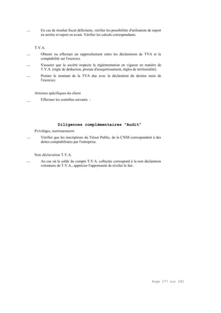 Page 277 sur 282
__ En cas de résultat fiscal déficitaire, vérifier les possibilités d'utilisation de report
en arrière et report en avant. Vérifier les calculs correspondants.
T.V.A.
__ Obtenir ou effectuer un rapprochement entre les déclarations de TVA et la
comptabilité sur l'exercice.
__ S'assurer que la société respecte la réglementation en vigueur en matière de
T.V.A. (règle de déduction, prorata d'assujettissement, règles de territorialité).
__ Pointer le montant de la TVA due avec la déclaration du dernier mois de
l'exercice.
Attentes spécifiques du client
__ Effectuer les contrôles suivants :
Diligences complémentaires "Audit"
Privilèges, nantissements
__ Vérifier que les inscriptions du Trésor Public, de la CNSS correspondent à des
dettes comptabilisées par l'entreprise.
Non déclaration T.V.A.
__ Au cas où le solde du compte T.V.A. collectée correspond à la non déclaration
volontaire de T.V.A., apprécier l'opportunité de révéler le fait .
 