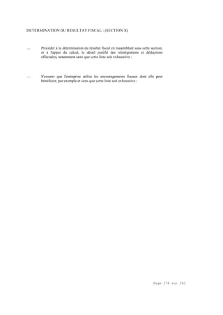 Page 278 sur 282
DETERMINATION DU RESULTAT FISCAL : (SECTION X)
__ Procéder à la détermination du résultat fiscal en rassemblant sous cette section,
et à l'appui du calcul, le détail justifié des réintégrations et déductions
effectuées, notamment sans que cette liste soit exhaustive :
__ S'assurer que l'entreprise utilise les encouragements fiscaux dont elle peut
bénéficier, par exemple et sans que cette liste soit exhaustive :
 