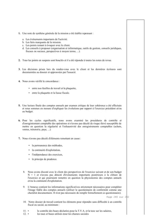 Page 280 sur 282
1. Une note de synthèse générale de la mission a été établie reprenant :
a. Les événements importants de l'activité.
b. Les faits marquants de la mission.
c. Les points restant à évoquer avec le client.
d. Les conseils à proposer (organisation et informatique, outils de gestion, conseils juridiques,
fiscaux ou sociaux, perspectives à moyen terme, ...).
2. Tous les points en suspens sont bouclés et il a été répondu à toutes les notes de revue.
3. Les décisions prises lors du rendez-vous avec le client et les dernières écritures sont
documentées au dossier et approuvées par l'associé.
4. Nous avons vérifié la concordance :
• entre nos feuilles de travail et la plaquette,
• entre la plaquette et la liasse fiscale.
5. Une lecture finale des comptes annuels par examen critique de leur cohérence a été effectuée
et nous sommes en mesure d'expliquer les évolutions par rapport à l'exercice précédent et/ou
au budget.
6. Pour les cycles significatifs, nous avons examiné les procédures de contrôle et
d'enregistrement comptable des opérations et n'avons pas décelé de risque élevé susceptible de
mettre en question la régularité et l'exhaustivité des enregistrements comptables (achats,
ventes, trésorerie, paye, ...).
7. Nous n'avons pas décelé d'éléments remettant en cause :
• la permanence des méthodes,
• la continuité d'exploitation,
• l'indépendance des exercices,
• le principe de prudence.
8. Nous avons discuté avec le client des perspectives de l'exercice suivant et de son budget
N + 1 et n'avons pas détecté d'événements importants postérieurs à la clôture de
l'exercice et qui pourraient remettre en question la physionomie des comptes annuels
et/ou la continuité d'exploitation.
9. L'Annexe contient les informations significatives strictement nécessaires pour compléter
l'image fidèle des comptes annuels (utiliser le questionnaire de conformité comme une
checklist documentaire. Il n'est pas nécessaire de remplir formellement ce questionnaire).
10. Notre dossier de travail contient les éléments pour répondre sans difficulté à un contrôle
fiscal ou social, au minimum :
11. • le contrôle des bases déclarées pour la T.V.A. et la taxe sur les salaires,
12. • les taux et bases utilisés pour les charges sociales
 