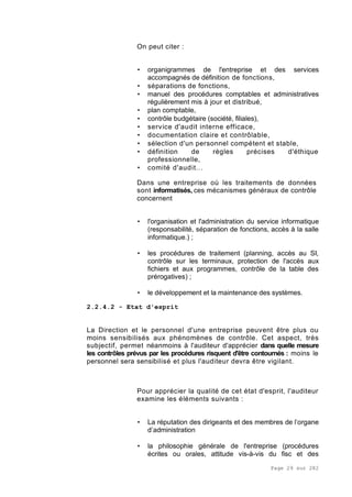 Page 29 sur 282
On peut citer :
• organigrammes de l'entreprise et des services
accompagnés de définition de fonctions,
• séparations de fonctions,
• manuel des procédures comptables et administratives
régulièrement mis à jour et distribué,
• plan comptable,
• contrôle budgétaire (société, filiales),
• service d'audit interne efficace,
• documentation claire et contrôlable,
• sélection d'un personnel compétent et stable,
• définition de règles précises d'éthique
professionnelle,
• comité d'audit...
Dans une entreprise où les traitements de données
sont informatisés, ces mécanismes généraux de contrôle
concernent
• l'organisation et l'administration du service informatique
(responsabilité, séparation de fonctions, accès à la salle
informatique.) ;
• les procédures de traitement (planning, accès au SI,
contrôle sur les terminaux, protection de l'accès aux
fichiers et aux programmes, contrôle de la table des
prérogatives) ;
• le développement et la maintenance des systèmes.
2.2.4.2 - Etat d'esprit
La Direction et le personnel d'une entreprise peuvent être plus ou
moins sensibilisés aux phénomènes de contrôle. Cet aspect, très
subjectif, permet néanmoins à l'auditeur d'apprécier dans quelle mesure
les contrôles prévus par les procédures risquent d'être contournés : moins le
personnel sera sensibilisé et plus l'auditeur devra être vigilant.
Pour apprécier la qualité de cet état d'esprit, l'auditeur
examine les éléments suivants :
• La réputation des dirigeants et des membres de l’organe
d’administration
• la philosophie générale de l'entreprise (procédures
écrites ou orales, attitude vis-à-vis du fisc et des
 