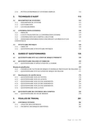 Page iii sur 282
2.5.6 - PETITES ENTREPRISES ET SYSTEMES SIMPLES 112
3. TECHNIQUES D’AUDIT 113
3.1 DESCRIPTION DE SYSTEMES 113
3.1.1 - DESCRIPTION DU SYSTEME 113
3.1.2 - LES NARRATIFS 113
3.1.3 - LES DIAGRAMMES 114
3.2 CONFIRMATIONS EXTERNES 118
3.2.1 - PRINCIPE 119
3.2.2 - CAS D’UTILISATION DE LA CONFIRMATION EXTERNE 119
3.2.3 - CONFIRMATION DES COMPTES A RECEVOIR 120
3.2.4 - DEMANDES D'INFORMATIONS CONCERNANT LES PROCES ET LES
CONTENTIEUX 121
3.3 INVENTAIRE PHYSIQUE 124
3.3.1 - OBJECTIF 124
3.3.2 - QUESTIONNAIRE D’INVENTAIRE PHYSIQUE 128
4. GUIDES ET QUESTIONNAIRES 135
4.1 QUESTIONNAIRE D’EVALUATION DU RISQUE INHERENT 135
4.2 QUESTIONNAIRE FRAUDES ET ERREURS 153
4.2.1 - QUESTIONNAIRE D’APPLICATION DE LA NORME 153
Réunion de planification 153
4.2.2 - EXEMPLES DE FACTEURS DE RISQUE D’ANOMALIE PROVENANT DE FRAUDES 161
4.2.3 - QUESTIONNAIRE D’EVALUATION DU RISQUE DE FRAUDE 171
4.3 Questionnaires de contrôle interne 176
4.3.1 - QUESTIONNAIRE SUR LES VENTES 176
4.3.2 - QUESTIONNAIRE SUR LES ACHATS 190
4.3.3 - QUESTIONNAIRE SUR LES ENCAISSEMENTS 205
4.3.4 - QUESTIONNAIRE SUR LES DECAISSEMENTS 214
4.3.5 - QUESTIONNAIRE SUR LES ENCAISSEMENTS 223
4.3.6 - QUESTIONNAIRE SUR LA PAYE 233
4.4 QUESTIONNAIRE DE CONTROLE DES COMPTES 242
4.4.1 - QUESTIONNAIRE DE FIN DE MISSION 279
5. FEUILLES DE TRAVAIL 281
5.1 CONTROLE INTERNE 281
5.1.1 - ANALYSE DES CONTROLES 281
5.1.2 - INCIDENCE DES RISQUES IDENTIFIES 282
 