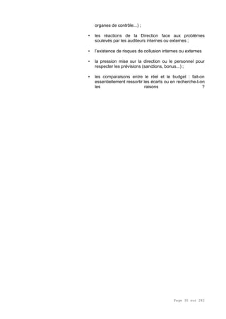 Page 30 sur 282
organes de contrôle...) ;
• les réactions de la Direction face aux problèmes
soulevés par les auditeurs internes ou externes ;
• l’existence de risques de collusion internes ou externes
• la pression mise sur la direction ou le personnel pour
respecter les prévisions (sanctions, bonus...) ;
• les comparaisons entre le réel et le budget : fait-on
essentiellement ressortir les écarts ou en recherche-t-on
les raisons ?
 