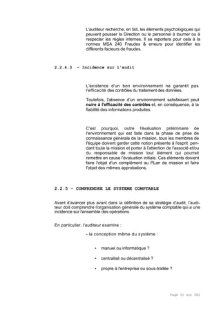 Page 31 sur 282
L'auditeur recherche, en fait, les éléments psychologiques qui
peuvent pousser la Direction ou le personnel à tourner ou à
respecter les règles internes. Il se reportera pour cela à la
normes MSA 240 Fraudes & erreurs pour identifier les
différents facteurs de fraudes.
2.2.4.3 - Incidence sur l'audit
L'existence d'un bon environnement ne garantit pas
l'efficacité des contrôles du traitement des données.
Toutefois, l'absence d'un environnement satisfaisant peut
nuire à l'efficacité des contrôles et, en conséquence, à la
fiabilité des informations produites.
C'est pourquoi, outre l'évaluation préliminaire de
l'environnement qui est faite dans la phase de prise de
connaissance générale de la mission, tous les membres de
l'équipe doivent garder cette notion présente à l'esprit pen-
dant toute la mission et porter à l'attention de l'associé et/ou
du responsable de mission tout élément qui pourrait
remettre en cause l'évaluation initiale. Ces éléments doivent
faire l'objet d'un complément au PLan de mission et faire
l'objet des mêmes approbations.
2.2.5 - COMPRENDRE LE SYSTEME COMPTABLE
Avant d'avancer plus avant dans la définition de sa stratégie d’audit, l'audi-
teur doit comprendre l'organisation générale du système comptable qui a une
incidence sur l'ensemble des opérations.
En particulier, l'auditeur examine :
- la conception même du système :
• manuel ou informatique ?
• centralisé ou décentralisé ?
• propre à l'entreprise ou sous-traitée ?
 