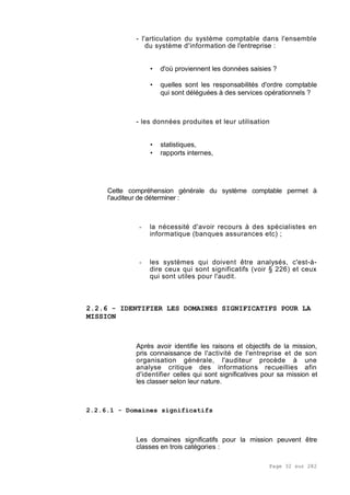 Page 32 sur 282
- l'articulation du système comptable dans l'ensemble
du système d'information de l'entreprise :
• d'où proviennent les données saisies ?
• quelles sont les responsabilités d'ordre comptable
qui sont déléguées à des services opérationnels ?
- les données produites et leur utilisation
• statistiques,
• rapports internes,
Cette compréhension générale du système comptable permet à
l'auditeur de déterminer :
- la nécessité d'avoir recours à des spécialistes en
informatique (banques assurances etc) ;
- les systèmes qui doivent être analysés, c'est-à-
dire ceux qui sont significatifs (voir § 226) et ceux
qui sont utiles pour l'audit.
2.2.6 - IDENTIFIER LES DOMAINES SIGNIFICATIFS POUR LA
MISSION
Après avoir identifie les raisons et objectifs de la mission,
pris connaissance de l'activité de l'entreprise et de son
organisation générale, l'auditeur procède à une
analyse critique des informations recueillies afin
d'identifier celles qui sont significatives pour sa mission et
les classer selon leur nature.
2.2.6.1 - Domaines significatifs
Les domaines significatifs pour la mission peuvent être
classes en trois catégories :
 