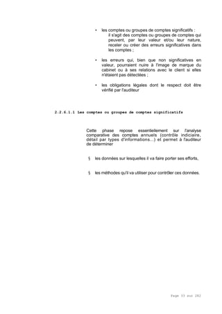 Page 33 sur 282
• les comptes ou groupes de comptes significatifs :
il s'agit des comptes ou groupes de comptes qui
peuvent, par leur valeur et/ou leur nature,
receler ou créer des erreurs significatives dans
les comptes ;
• les erreurs qui, bien que non significatives en
valeur, pourraient nuire à l'image de marque du
cabinet ou à ses relations avec le client si elles
n'étaient pas détectées ;
• les obligations légales dont le respect doit être
vérifié par l'auditeur
2.2.6.1.1 Les comptes ou groupes de comptes significatifs
Cette phase repose essentiellement sur l'analyse
comparative des comptes annuels (contrôle indiciaire,
détail par types d'informations...) et permet à l'auditeur
de déterminer
§ les données sur lesquelles il va faire porter ses efforts,
§ les méthodes qu'il va utiliser pour contrôler ces données.
 