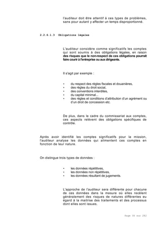 Page 36 sur 282
l'auditeur doit être attentif à ces types de problèmes,
sans pour autant y affecter un temps disproportionné.
2.2.6.1.3 Obligations légales
L'auditeur considère comme significatifs les comptes
qui sont soumis à des obligations légales, en raison
des risques que le non-respect de ces obligations pourrait
faire courir à l'entreprise ou aux dirigeants.
Il s'agit par exemple :
• du respect des règles fiscales et douanières,
• des règles du droit social,
• des conventions interdites,
• du capital minimal...
• des régles et conditions d’attribution d’un agrément ou
d’un droit de concession etc.
De plus, dans le cadre du commissariat aux comptes,
ces aspects relèvent des obligations spécifiques de
contrôle.
Après avoir identifié les comptes significatifs pour la mission,
l'auditeur analyse les données qui alimentent ces comptes en
fonction de leur nature.
On distingue trois types de données :
• les données répétitives,
• les données non répétitives,
• les données résultant de jugements.
L'approche de l'auditeur sera différente pour chacune
de ces données dans la mesure où elles recèlent
généralement des risques de natures différentes eu
égard à la maitrise des traitements et des processus
dont elles sont issues.
 