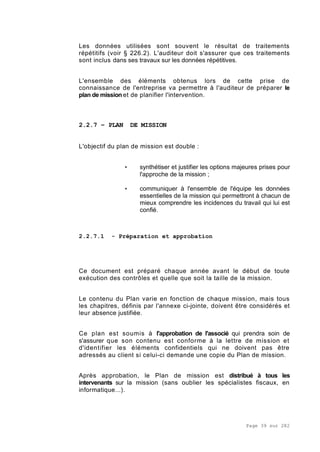 Page 39 sur 282
Les données utilisées sont souvent le résultat de traitements
répétitifs (voir § 226.2). L'auditeur doit s'assurer que ces traitements
sont inclus dans ses travaux sur les données répétitives.
L'ensemble des éléments obtenus lors de cette prise de
connaissance de l'entreprise va permettre à l'auditeur de préparer le
plan de mission et de planifier l'intervention.
2.2.7 – PLAN DE MISSION
L'objectif du plan de mission est double :
• synthétiser et justifier les options majeures prises pour
l'approche de la mission ;
• communiquer à l'ensemble de l'équipe les données
essentielles de la mission qui permettront à chacun de
mieux comprendre les incidences du travail qui lui est
confié.
2.2.7.1 - Préparation et approbation
Ce document est préparé chaque année avant le début de toute
exécution des contrôles et quelle que soit la taille de la mission.
Le contenu du Plan varie en fonction de chaque mission, mais tous
les chapitres, définis par l'annexe ci-jointe, doivent être considérés et
leur absence justifiée.
Ce plan est soumis à l'approbation de l'associé qui prendra soin de
s'assurer que son contenu est conforme à la lettre de mission et
d'identifier les éléments confidentiels qui ne doivent pas être
adressés au client si celui-ci demande une copie du Plan de mission.
Après approbation, le Plan de mission est distribué à tous les
intervenants sur la mission (sans oublier les spécialistes fiscaux, en
informatique...).
 