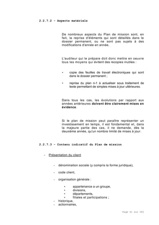 Page 41 sur 282
2.2.7.2 - Aspects matériels
De nombreux aspects du Plan de mission sont, en
fait, la reprise d'éléments qui sont détaillés dans le
dossier permanent, ou ne sont pas sujets à des
modifications d'année en année.
L'auditeur qui le prépare doit donc mettre en oeuvre
tous les moyens qui évitent des recopies inutiles :
• copie des feuilles de travail électroniques qui sont
dans le dossier permanent ;
• reprise du plan n-1 à actualiser sous traitement de
texte permettant de simples mises à jour ultérieures.
Dans tous les cas, les évolutions par rapport aux
années antérieures doivent être clairement mises en
évidence.
Si le plan de mission peut paraître représenter un
investissement en temps, il est fondamental et, dans
la majeure partie des cas, il ne demande, dès la
deuxième année, qu'un nombre limité de mises à jour.
2.2.7.3 - Contenu indicatif du Plan de mission
- Présentation du client
- dénomination sociale (y compris la forme juridique),
- code client,
- organisation générale :
• appartenance a un groupe,
• divisions,
• départements,
• filiales et participations ;
- historique,
- actionnaires,
 