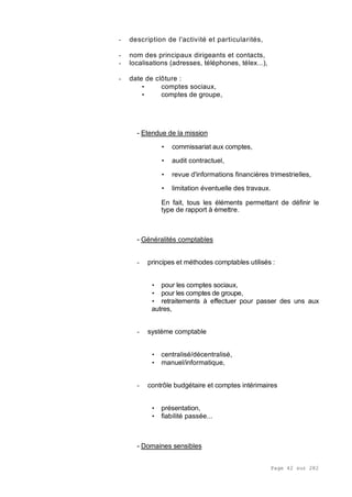 Page 42 sur 282
- description de l'activité et particularités,
- nom des principaux dirigeants et contacts,
- localisations (adresses, téléphones, télex...),
- date de clôture :
• comptes sociaux,
• comptes de groupe,
- Etendue de la mission
• commissariat aux comptes,
• audit contractuel,
• revue d'informations financières trimestrielles,
• limitation éventuelle des travaux.
En fait, tous les éléments permettant de définir le
type de rapport à émettre.
- Généralités comptables
- principes et méthodes comptables utilisés :
• pour les comptes sociaux,
• pour les comptes de groupe,
• retraitements à effectuer pour passer des uns aux
autres,
- système comptable
• centralisé/décentralisé,
• manuel/informatique,
- contrôle budgétaire et comptes intérimaires
• présentation,
• fiabilité passée...
- Domaines sensibles
 