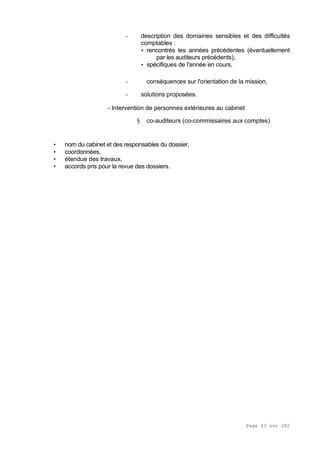 Page 43 sur 282
- description des domaines sensibles et des difficultés
comptables :
• rencontrés les années précédentes (éventuellement
par les auditeurs précédents),
• spécifiques de l'année en cours,
- conséquences sur l'orientation de la mission,
- solutions proposées.
- Intervention de personnes extérieures au cabinet
§ co-auditeurs (co-commissaires aux comptes)
• nom du cabinet et des responsables du dossier,
• coordonnées,
• étendue des travaux,
• accords pris pour la revue des dossiers.
 