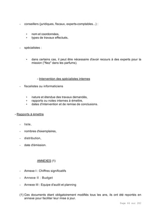 Page 44 sur 282
- conseillers (juridiques, fiscaux, experts-comptables...) :
• nom et coordonnées,
• types de travaux effectués,
- spécialistes :
• dans certains cas, il peut être nécessaire d'avoir recours à des experts pour la
mission ("Nez" dans les parfums).
- Intervention des spécialistes internes
- fiscalistes ou informaticiens
• nature et étendue des travaux demandés,
• rapports ou notes internes à émettre,
• dates d'intervention et de remise de conclusions.
- Rapports à émettre
- liste,
- nombres d'exemplaires,
- distribution,
- date d'émission.
ANNEXES (1)
- Annexe I : Chiffres significatifs
- Annexe II : Budget
- Annexe III : Equipe d'audit et planning
(1) Ces documents étant obligatoirement modifiés tous les ans, ils ont été reportés en
annexe pour faciliter leur mise à jour.
 