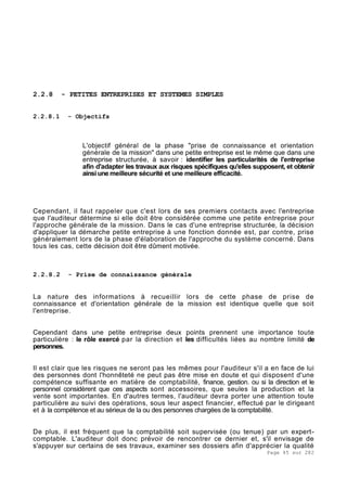 Page 45 sur 282
2.2.8 - PETITES ENTREPRISES ET SYSTEMES SIMPLES
2.2.8.1 - Objectifs
L'objectif général de la phase "prise de connaissance et orientation
générale de la mission" dans une petite entreprise est le même que dans une
entreprise structurée, à savoir : identifier les particularités de l'entreprise
afin d'adapter les travaux aux risques spécifiques qu'elles supposent, et obtenir
ainsi une meilleure sécurité et une meilleure efficacité.
Cependant, il faut rappeler que c'est lors de ses premiers contacts avec l'entreprise
que l'auditeur détermine si elle doit être considérée comme une petite entreprise pour
l'approche générale de la mission. Dans le cas d'une entreprise structurée, la décision
d'appliquer la démarche petite entreprise à une fonction donnée est, par contre, prise
généralement lors de la phase d'élaboration de l'approche du système concerné. Dans
tous les cas, cette décision doit être dûment motivée.
2.2.8.2 - Prise de connaissance générale
La nature des informations à recueillir lors de cette phase de prise de
connaissance et d'orientation générale de la mission est identique quelle que soit
l'entreprise.
Cependant dans une petite entreprise deux points prennent une importance toute
particulière : le rôle exercé par la direction et les difficultés liées au nombre limité de
personnes.
Il est clair que les risques ne seront pas les mêmes pour l'auditeur s'il a en face de lui
des personnes dont l'honnêteté ne peut pas être mise en doute et qui disposent d'une
compétence suffisante en matière de comptabilité, finance, gestion. ou si la direction et le
personnel considèrent que ces aspects sont accessoires, que seules la production et la
vente sont importantes. En d'autres termes, l'auditeur devra porter une attention toute
particulière au suivi des opérations, sous leur aspect financier, effectué par le dirigeant
et à la compétence et au sérieux de la ou des personnes chargées de la comptabilité.
De plus, il est fréquent que la comptabilité soit supervisée (ou tenue) par un expert-
comptable. L'auditeur doit donc prévoir de rencontrer ce dernier et, s'il envisage de
s'appuyer sur certains de ses travaux, examiner ses dossiers afin d'apprécier la qualité
 