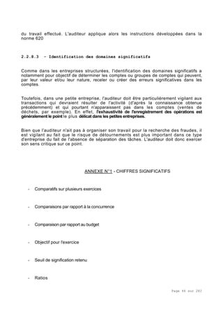 Page 46 sur 282
du travail effectué. L'auditeur applique alors les instructions développées dans la
norme 620
2.2.8.3 - Identification des domaines significatifs
Comme dans les entreprises structurées, l'identification des domaines significatifs a
notamment pour objectif de déterminer les comptes ou groupes de comptes qui peuvent,
par leur valeur et/ou leur nature, receler ou créer des erreurs significatives dans les
comptes.
Toutefois, dans une petite entreprise, l'auditeur doit être particulièrement vigilant aux
transactions qui devraient résulter de l'activité (d'après la connaissance obtenue
précédemment) et qui pourtant n'apparaissent pas dans les comptes (ventes de
déchets, par exemple). En effet, l'exhaustivité de l'enregistrement des opérations est
généralement le point le plus délicat dans les petites entreprises.
Bien que l'auditeur n'ait pas à organiser son travail pour la recherche des fraudes, il
est vigilant au fait que le risque de détournements est plus important dans ce type
d'entreprise du fait de l'absence de séparation des tâches. L'auditeur doit donc exercer
son sens critique sur ce point.
ANNEXE N°1 - CHIFFRES SIGNIFICATIFS
- Comparatifs sur plusieurs exercices
- Comparaisons par rapport à la concurrence
- Comparaison par rapport au budget
- Objectif pour l'exercice
- Seuil de signification retenu
- Ratios
 