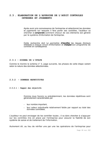 Page 48 sur 282
2.3 . ELABORATION DE L'APPROCHE DE L'AUDIT CONTROLES
INTERNES ET JUGEMENTS
Après avoir pris connaissance de l'entreprise et sélectionné les données
et jugements sur lesquels il fera porter ses contrôles, l'auditeur va
chercher à comprendre comment chacun de ces éléments est généré
par le système d'information de l'entreprise.
Cette recherche doit lui permettre d'identifier les risques d'erreurs
inhérents à chaque circuit d'information et d'adapter son programme de
contrôle en conséquence.
2.3.1 - SCHEMA DE L'ETAPE
Comme le montre le schéma n° 3, page suivante, les phases de cette étape varient
selon la nature des données sélectionnées.
2.3.2 - DONNEES REPETITIVES
2.3.2.1 - Rappel des objectifs
Comme nous l'avons vu précédemment, les données répétitives sont
généralement caractérisées par
- leur nombre important,
- leur valeur individuelle relativement faible par rapport au total des
données contrôlées.
L'auditeur ne peut envisager de les contrôler toutes ; il va donc chercher à s'appuyer
sur les contrôles mis en place par l'entreprise pour assurer la fiabilité de son
système de saisie et de traitement de l'information.
Autrement dit, au lieu de vérifier une par une les opérations de l'entreprise pour
 