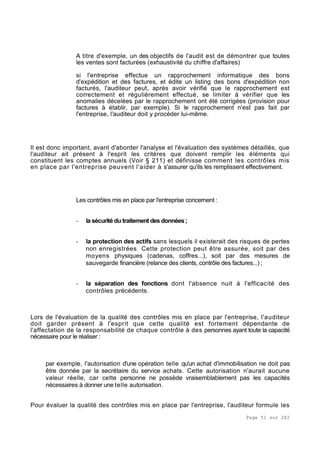 Page 51 sur 282
A titre d'exemple, un des objectifs de l'audit est de démontrer que toutes
les ventes sont facturées (exhaustivité du chiffre d'affaires)
si l'entreprise effectue un rapprochement informatique des bons
d'expédition et des factures, et édite un listing des bons d'expédition non
facturés, l'auditeur peut, après avoir vérifié que le rapprochement est
correctement et régulièrement effectué, se limiter à vérifier que les
anomalies décelées par le rapprochement ont été corrigées (provision pour
factures à établir, par exemple). Si le rapprochement n'est pas fait par
l'entreprise, l'auditeur doit y procéder lui-même.
Il est donc important, avant d'aborder l'analyse et l'évaluation des systèmes détaillés, que
l'auditeur ait présent à l'esprit les critères que doivent remplir les éléments qui
constituent les comptes annuels (Voir § 211) et définisse comment les contrôles mis
en place par l'entreprise peuvent l'aider à s'assurer qu'ils les remplissent effectivement.
Les contrôles mis en place par l'entreprise concernent :
- la sécurité du traitement des données;
- la protection des actifs sans lesquels il existerait des risques de pertes
non enregistrées. Cette protection peut être assurée, soit par des
moyens physiques (cadenas, coffres...), soit par des mesures de
sauvegarde financière (relance des clients, contrôle des factures...) ;
- la séparation des fonctions dont l'absence nuit à l'efficacité des
contrôles précédents.
Lors de l'évaluation de la qualité des contrôles mis en place par l'entreprise, l'auditeur
doit garder présent à l'esprit que cette qualité est fortement dépendante de
l'affectation de la responsabilité de chaque contrôle à des personnes ayant toute la capacité
nécessaire pour le réaliser :
par exemple, l'autorisation d'une opération telle qu'un achat d'immobilisation ne doit pas
être donnée par la secrétaire du service achats. Cette autorisation n'aurait aucune
valeur réelle, car cette personne ne possède vraisemblablement pas les capacités
nécessaires à donner une telle autorisation.
Pour évaluer la qualité des contrôles mis en place par l'entreprise, l'auditeur formule les
 