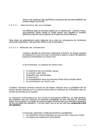 Page 53 sur 282
Chacun des systèmes jugé significatif et produisant des données répétitives est
ensuite analysé comme suit :
2.3.2.2.1 . Identification des sous-systèmes
Les différents types de données traitées par un système (Ex. : système ventes,
sous-systèmes ventes locales et ventes export) sont identifiés et l'auditeur
détermine autant de sous-systèmes qu'il existe de circuits différents.
Cette étape est généralement partie intégrante de la prise de connaissance de l'entreprise
(domaines significatifs), mais peut être affinée avant la description.
2.3.2.2.2 Recherche des informations
L'auditeur identifie les documents, traitements et fichiers de chaque système
et comprend le circuit suivi par la transaction depuis l'origine de l'opération
jusqu'à sa centralisation au Grand Livre.
A titre d'exemple, un système de ventes inclut :
§ le traitement des commandes reçues,
§ le contrôle crédit client
§ l'expédition des marchandises,
§ la facturation,
§ la comptabilisation dans le journal des ventes et les comptes clients,
§ la centralisation au Grand Livre.
L'auditeur comprend comment chacune de ces étapes s'articule avec la précédente afin de
pouvoir ensuite s'assurer qu'il n'y a pas de rupture dans le traitement de l'information (tant en
nombre de données qu'en qualité).
La recherche d'informations sur les circuits de documents s'effectue, en règle générale,
par entretiens avec les membres du personnel susceptibles de bien connaître le processus
global. Il est important, à ce stade, de ne pas se laisser entraîner dans une description exhaustive
de tous les détails des opérations : il ne faut retenir que ce qui est utile pour comprendre le flux
des opérations.
Il ne faut pas, néanmoins, omettre de prendre en considération :
§ les opérations extra-comptables qui peuvent être utiles pour l'audit,
§ les étapes des traitements informatisés.
 