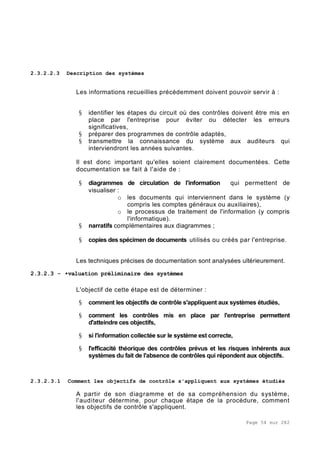 Page 54 sur 282
2.3.2.2.3 Description des systèmes
Les informations recueillies précédemment doivent pouvoir servir à :
§ identifier les étapes du circuit où des contrôles doivent être mis en
place par l'entreprise pour éviter ou détecter les erreurs
significatives,
§ préparer des programmes de contrôle adaptés,
§ transmettre la connaissance du système aux auditeurs qui
interviendront les années suivantes.
Il est donc important qu'elles soient clairement documentées. Cette
documentation se fait à l'aide de :
§ diagrammes de circulation de l'information qui permettent de
visualiser :
o les documents qui interviennent dans le système (y
compris les comptes généraux ou auxiliaires),
o le processus de traitement de l'information (y compris
l'informatique).
§ narratifs complémentaires aux diagrammes ;
§ copies des spécimen de documents utilisés ou créés par l'entreprise.
Les techniques précises de documentation sont analysées ultérieurement.
2.3.2.3 - •valuation préliminaire des systèmes
L'objectif de cette étape est de déterminer :
§ comment les objectifs de contrôle s'appliquent aux systèmes étudiés,
§ comment les contrôles mis en place par l'entreprise permettent
d'atteindre ces objectifs,
§ si l'information collectée sur le système est correcte,
§ l'efficacité théorique des contrôles prévus et les risques inhérents aux
systèmes du fait de l'absence de contrôles qui répondent aux objectifs.
2.3.2.3.1 Comment les objectifs de contrôle s'appliquent aux systèmes étudiés
A partir de son diagramme et de sa compréhension du système,
l'auditeur détermine, pour chaque étape de la procédure, comment
les objectifs de contrôle s'appliquent.
 