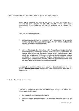 Page 56 sur 282
2.3.2.3.2 Recherche des contrôles mis en place par l'entreprise
Après avoir identifié les points du circuit où des contrôles sont
nécessaires pour remplir les objectifs, l'auditeur recherche ceux
(manuels ou informatisés) qui ont été mis en place par le client à ces
fins.
Deux cas peuvent se produire :
§ soit l'auditeur dispose, dans les informations qu'il a obtenues lors de sa prise de
connaissance du système, des éléments pour répondre et il n'a pas besoin de
faire des recherches complémentaires ;
§ soit il ne dispose pas des éléments et il doit alors s'adresser au personnel de
l'entreprise (niveau hiérarchique suffisant pour avoir une vue d'ensemble du
système, mais aussi une connaissance pratique du travail effectué) pour
obtenir des compléments d'informations. Cette démarche doit être entreprise
pour toutes les étapes pour lesquelles l'auditeur n'a pas, a priori, les éléments
pour dire qu'un contrôle existe ; en effet, l'absence apparente de contrôle peut
être due à une compréhension insuffisante du système.
Les contrôles ainsi identifiés sont résumés dans la colonne II de la
feuille "Analyse des contrôles" et détaillés dans des narratifs annexés au
diagramme.
2.3.2.3.3 . Test d’existence
Lors de la première mission, l'auditeur qui analyse et décrit les
systèmes court le risque :
§ soit d'avoir déformé certaines informations ;
§ soit d'avoir obtenu des informations sur ce qui devrait être et non pas sur ce qui
est.
 
