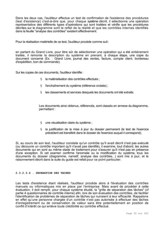 Page 58 sur 282
Dans les deux cas, l'auditeur effectue un test de confirmation de l'existence des procédures
(test d'existence) c'est-à-dire que, pour chaque système décrit, il sélectionne une opération
représentative des différents types d'opérations qui sont traitées et vérifie que les procédures
décrites sur le diagramme sont le reflet de la réalité et que les contrôles internes identifiés
dans la feuille "analyse des contrôles" existent effectivement.
Pour la réalisation matérielle de ce test, l'auditeur procède comme suit:
en partant du Grand Livre, pour être sûr de sélectionner une opération qui a été entièrement
traitée, il remonte la description du système en prenant, à chaque étape, une copie du
document concerné (Ex. : Grand Livre, journal des ventes, facture, compte client, bordereau
d'expédition, bon de commande).
Sur les copies de ces documents, l'auditeur identifie :
§ la matérialisation des contrôles effectués ;
§ l'enchaînement du système (référence croisée) ;
§ les classements et services desquels les documents ont été extraits.
Les documents ainsi obtenus, référencés, sont classés en annexe du diagramme,
permettant :
§ une visualisation claire du système ;
§ la justification de la mise à jour du dossier permanent (le test de l'exercice
précédent est transféré dans le dossier de l'exercice auquel il correspond).
Si, au cours de son test, l'auditeur constate qu'un contrôle qu'il avait décrit n'est pas exécuté
(ou découvre un contrôle important qu'il n'avait pas identifié), il examine, tout d'abord, les autres
documents qui en sont au même stade de traitement pour s'assurer qu'il n'est pas en présence
d'une exception. Si cet examen confirme l'anomalie ou la modification du système, tous les
documents du dossier (diagramme, narratif, analyse des contrôles...) sont mis à jour, et le
raisonnement décrit dans la suite du guide est refait pour ce point particulier.
2.3.2.3.4 . SEPARATION DES TACHES
Les tests d'existence étant réalisés, l'auditeur procède alors à l'évaluation des contrôles
manuels ou informatiques mis en place par l'entreprise. Mais avant de procéder à cette
évaluation, il doit remplir, pour chaque système étudié, la "grille de séparation des tâches" (cf
partie 4 questionnaires de contrôle interne) afin, lors de son évaluation des contrôles, de faciliter
l'identification de problèmes de séparation de tâches qui nuiraient à leur efficacité. Rappelons
en effet qu’une personne chargée d’un contrôle n’est pas autorisée à effectuer des tâches
d’enregistrement ou de conservation de valeur sans être potentiellement en position de
conflit d’intérêt ce qui enlève toute crédibilité au contrôle effectué.
 