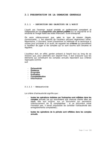 Page 6 sur 282
2.1 PRESENTATION DE LA DEMARCHE GENERALE
2.1.1 - DEFINITION DES OBJECTIFS DE L'AUDIT
L'audit est l'examen auquel procède un professionnel compétent et
indépendant en vue d'exprimer une opinion justifiée sur la régularité et la
sincérité et l'image fidèle des états financiers d'une entreprise.
On verra ultérieurement que, selon le type de mission (légale,
contractuelle,...), les objectifs de l'auditeur peuvent légèrement varier.
Néanmoins, il convient, avant d'examiner la méthode et la technique à
utiliser pour procéder à un audit, de rappeler les critères qui permettent
à l'auditeur de juger si les comptes qui lui sont soumis sont sincères et
réguliers.
L'auditeur doit, en effet, garder présent à l'esprit tout au long de sa
mission que, pour atteindre son objectif final, il doit s'assurer que les
éléments qui constituent les comptes annuels répondent aux critères
regroupés comme
suit
- Exhaustivité
- Existence
- Propriété
- Evaluation
- Comptabilisation
- Information
2.1.1.1 - Exhaustivité
Le critère d'exhaustivité signifie que :
- toutes les opérations réalisées par l'entreprise sont reflétées dans les
comptes annuels (ce qui sous-entend que chacune d'entre elles est
saisie, dès son origine, sur un document qui permettra
ultérieurement de la comptabiliser ; si ce document initial
n'existait pas, il serait impossible de contrôler l’exhaustivité des
enregistrements comptables) ;
- toutes les opérations de la période sont reflétées dans les comptes
annuels.
 