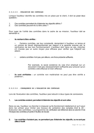Page 60 sur 282
2.3.2.3.5 . EVALUATION DES CONTROLES
Lorsque l'auditeur identifie les contrôles mis en place par le client, il doit se poser deux
questions :
1. Ces contrôles permettent-ils d'atteindre les objectifs définis ?
2. Ces contrôles peuvent-ils lui être utiles ?
Pour juger de l'utilité des contrôles dans le cadre de sa mission, l'auditeur doit se
demander si :
- ils méritent d'être vérifiés :
• Certains contrôles, par leur complexité, demandent à l'auditeur un temps et
un volume de travail disproportionnés par rapport à la garantie acquise par la
vérification de leur bon fonctionnement. L'auditeur doit, dans ce cas, chercher
s'il n'existe pas un autre moyen plus efficace pour vérifier que l'objectif est
atteint.
• certains contrôles n'ont pas, par ailleurs, une force probante suffisante.
Par exemple, la seule existence du visa d'un employé sur un
document n'est pas nécessairement suffisante pour prouver qu'un
contrôle a été effectué et bien effectué.
- ils sont vérifiables : un contrôle non matérialisé ne peut pas être vérifié a
posteriori ;
2.3.2.3.6 . CONSEQUENCE DE L'EVALUATION DES CONTROLES
Lors de l'évaluation des contrôles, l'auditeur peut aboutir à deux types de conclusions.
1. Les contrôles existent, permettent d'atteindre les objectifs et sont utiles
Dans ce cas, l'auditeur va chercher à s'assurer qu'ils fonctionnent réellement et qu'il peut
donc les utiliser pour limiter ses travaux de validation des comptes (Voir §. 24 -
Exécution des contrôles). Le programme de vérification est référencé dans la colonne VI de
l'Analyse des contrôles.(cf partie 5 feuilles de travail)
2. Les contrôles n'existent pas, ne permettent pas d'atteindre les objectifs, ou ne sont pas
utiles à l'audit
 