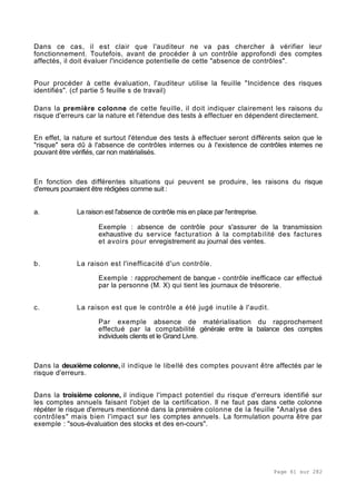 Page 61 sur 282
Dans ce cas, il est clair que l'auditeur ne va pas chercher à vérifier leur
fonctionnement. Toutefois, avant de procéder à un contrôle approfondi des comptes
affectés, il doit évaluer l'incidence potentielle de cette "absence de contrôles".
Pour procéder à cette évaluation, l'auditeur utilise la feuille "Incidence des risques
identifiés". (cf partie 5 feuille s de travail)
Dans la première colonne de cette feuille, il doit indiquer clairement les raisons du
risque d'erreurs car la nature et l'étendue des tests à effectuer en dépendent directement.
En effet, la nature et surtout l'étendue des tests à effectuer seront différents selon que le
"risque" sera dû à l'absence de contrôles internes ou à l'existence de contrôles internes ne
pouvant être vérifiés, car non matérialisés.
En fonction des différentes situations qui peuvent se produire, les raisons du risque
d'erreurs pourraient être rédigées comme suit :
a. La raison est l'absence de contrôle mis en place par l'entreprise.
Exemple : absence de contrôle pour s'assurer de la transmission
exhaustive du service facturation à la comptabilité des factures
et avoirs pour enregistrement au journal des ventes.
b. La raison est l'inefficacité d'un contrôle.
Exemple : rapprochement de banque - contrôle inefficace car effectué
par la personne (M. X) qui tient les journaux de trésorerie.
c. La raison est que le contrôle a été jugé inutile à l'audit.
Par exemple absence de matérialisation du rapprochement
effectué par la comptabilité générale entre la balance des comptes
individuels clients et le Grand Livre.
Dans la deuxième colonne, il indique le libellé des comptes pouvant être affectés par le
risque d'erreurs.
Dans la troisième colonne, il indique l'impact potentiel du risque d'erreurs identifié sur
les comptes annuels faisant l'objet de la certification. Il ne faut pas dans cette colonne
répéter le risque d'erreurs mentionné dans la première colonne de la feuille "Analyse des
contrôles" mais bien l'impact sur les comptes annuels. La formulation pourra être par
exemple : "sous-évaluation des stocks et des en-cours".
 