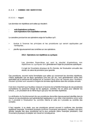 Page 62 sur 282
2.3.3 - DONNEES NON REPETITIVES
2.3.3.1 - Rappel
Les données non répétitives sont celles qui résultent :
- soit d'opérations cycliques;
- soit d'opérations hors exploitation normale.
Le caractère ponctuel de ces opérations exige de l'auditeur qu'il :
• évalue à l'avance les principes et les procédures qui seront appliquées par
l'entreprise ;
• planifie rigoureusement ses contrôles sur ces opérations.
233.2- Opérations non répétitives ou cycliques
Les données financières qui sont le résultat d'opérations non
répétitives ou cycliques font généralement l'objet de procédures spécifiques :
Il s’agit de l'inventaire physique de fin d'année, de l'évaluation annuelle des
stocks, du calcul de provisions pour garantie
Ces procédures, souvent moins formalisées que celles qui concernent les données répétitives,
n'étant appliquées que de façon sporadique (une fois par an), sont généralement moins bien
assimilées par le personnel de l'entreprise et recèlent donc plus de risques pour l'auditeur,
d'autant qu'elles sont souvent à l'origine de données significatives dans les comptes annuels.
Il est donc important que l'auditeur s'assure à l'avance de la fiabilité théorique de ces procédures
(compétence du personnel chargé de les appliquer, contrôles mis en place pour détecter les
erreurs...), en procédant de la même façon que pour les données répétitives.
La vérification du fonctionnement de ces procédures devra être rigoureusement planifiée dans la
mesure où ces procédures sont généralement appliquées à une date intermédiaire entre celle
où il procède à l'évaluation du contrôle interne et celle où il procède au contrôle des
comptes.
Il faut rappeler, à ce stade, que ces procédures servent souvent à confirmer des données
répétitives (exemple, l'inventaire physique confirme l'inventaire permanent), l'auditeur doit donc
décider laquelle des deux procédures est la plus probante (dans l'exemple précédent, c'est
l'inventaire physique) et adapter son travail en conséquence.
 