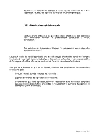 Page 63 sur 282
Pour mieux comprendre la méthode à suivre pour la vérification de ce type
d'opération, l'auditeur se reportera au chapitre "Inventaire physique".
233.3 - Opérations hors exploitationnormale
L'activité d'une entreprise est périodiquement affectée par des opérations
hors exploitation normale et parfaitement ponctuelles : fusion,
réévaluation.
Ces opérations sont généralement traitées hors du système normal, donc plus
sujettes à des erreurs.
L'auditeur décèle ce type d'opérations lors de son analyse préliminaire (revue des comptes
intérimaires), mais il doit également développer des relations suffisantes avec les responsables
de l'entreprise afin d'être informé, de préférence à l'avance, de ce type d'opérations.
Dès qu'il les a décelées ou qu'il en est informé, l'auditeur doit obtenir toutes les informations
nécessaires pour
- évaluer l'impact sur les comptes de l'exercice ;
- juger du bien-fondé de l'opération, si nécessaire ;
- déterminer ce qui, dans l'opération, relève de l'application d'une mécanique comptable
(Ex. : application systématique d'un indice réévaluation) et ce qui relève du jugement de
l'entreprise (choix de l'indice) ;
 