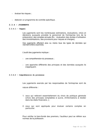 Page 64 sur 282
- évaluer les risques ;
- élaborer un programme de contrôle spécifique.
2.3.4 - JUGEMENTS
2.3.4.1 - Rappel
Les jugements sont les nombreuses estimations, évaluations, choix et
décisions auxquels procède le personnel de l'entreprise lors de la
préparation des comptes annuels (Ex. : évaluation des durées d’utilisation
des immobilisations, des provisions pour risques et charges).
Ces jugements affectent plus ou moins tous les types de données qui
viennent d'être examinés.
L'audit des jugements implique :
- une compréhension du processus ;
- une approche différente des principes et des données auxquels ils
s'appliquent.
2.3.4.2 - Compréhension du processus
Les jugements exercés par les responsables de l'entreprise sont de
nature différente :
1. ceux qui relèvent essentiellement du choix de politique générale
(choix des principes comptables à suivre, d'informations à révéler
dans les états financiers..) ;
2. ceux qui sont appliqués pour évaluer certains comptes en
particulier.
Pour vérifier le bien-fondé des premiers, l'auditeur peut se référer aux
normes de la profession.
 
