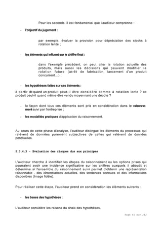 Page 65 sur 282
Pour les seconds, il est fondamental que l'auditeur comprenne :
- l'objectif du jugement :
par exemple, évaluer la provision pour dépréciation des stocks à
rotation lente ;
- les éléments qui influent sur le chiffre final :
dans l'exemple précédent, on peut citer la rotation actuelle des
produits, mais aussi les décisions qui peuvent modifier la
rotation future (arrêt de fabrication, lancement d'un produit
concurrent...) ;
- les hypothèses faites sur ces éléments :
à partir de quand un produit peut-il être considéré comme à rotation lente ? ce
produit peut-il quand même être vendu moyennant une décote ?
- la façon dont tous ces éléments sont pris en considération dans le raisonne-
mentsuivi par l'entreprise ;
- les modalités pratiques d'application du raisonnement.
Au cours de cette phase d'analyse, l'auditeur distingue les éléments du processus qui
relèvent de données purement subjectives de celles qui relèvent de données
ponctuelles.
2.3.4.3 - Evaluation des risques dus aux principes
L'auditeur cherche à identifier les étapes du raisonnement ou les options prises qui
pourraient avoir une incidence significative sur les chiffres auxquels il aboutit et
détermine si l'ensemble du raisonnement suivi permet d'obtenir une représentation
raisonnable , des circonstances actuelles, des tendances connues et des informations
disponibles (Image fidèle).
Pour réaliser cette étape, l'auditeur prend en considération les éléments suivants :
- les bases des hypothèses :
L'auditeur considère les raisons du choix des hypothèses.
 
