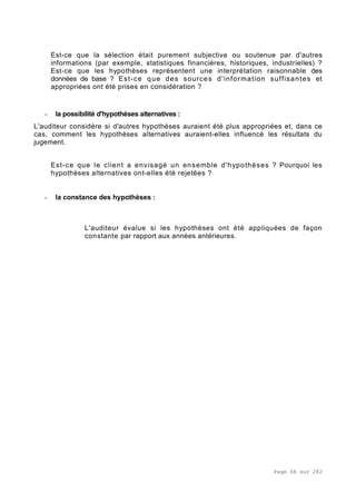Page 66 sur 282
Est-ce que la sélection était purement subjective ou soutenue par d'autres
informations (par exemple, statistiques financières, historiques, industrielles) ?
Est-ce que les hypothèses représentent une interprétation raisonnable des
données de base ? Est-ce que des sources d'information suffisantes et
appropriées ont été prises en considération ?
- la possibilité d'hypothèses alternatives :
L'auditeur considère si d'autres hypothèses auraient été plus appropriées et, dans ce
cas, comment les hypothèses alternatives auraient-elles influencé les résultats du
jugement.
Est-ce que le client a envisagé un ensemble d'hypothèses ? Pourquoi les
hypothèses alternatives ont-elles été rejetées ?
- la constance des hypothèses :
L'auditeur évalue si les hypothèses ont été appliquées de façon
constante par rapport aux années antérieures.
 