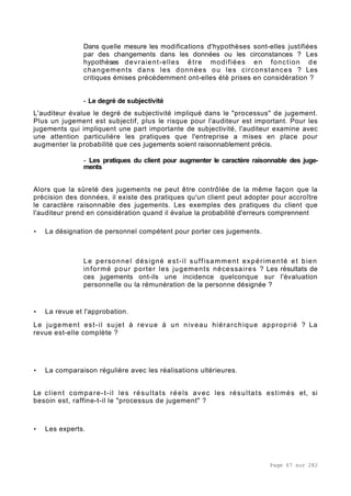 Page 67 sur 282
Dans quelle mesure les modifications d'hypothèses sont-elles justifiées
par des changements dans les données ou les circonstances ? Les
hypothèses devraient-elles être modifiées en fonction de
changements dans les données ou les circonstances ? Les
critiques émises précédemment ont-elles été prises en considération ?
- Le degré de subjectivité
L'auditeur évalue le degré de subjectivité impliqué dans le "processus" de jugement.
Plus un jugement est subjectif, plus le risque pour l'auditeur est important. Pour les
jugements qui impliquent une part importante de subjectivité, l'auditeur examine avec
une attention particulière les pratiques que l'entreprise a mises en place pour
augmenter la probabilité que ces jugements soient raisonnablement précis.
- Les pratiques du client pour augmenter le caractère raisonnable des juge-
ments
Alors que la sûreté des jugements ne peut être contrôlée de la même façon que la
précision des données, il existe des pratiques qu'un client peut adopter pour accroître
le caractère raisonnable des jugements. Les exemples des pratiques du client que
l'auditeur prend en considération quand il évalue la probabilité d'erreurs comprennent
• La désignation de personnel compétent pour porter ces jugements.
Le personnel désigné est-il suffisamment expérimenté et bien
informé pour porter les jugements nécessaires ? Les résultats de
ces jugements ont-ils une incidence quelconque sur l'évaluation
personnelle ou la rémunération de la personne désignée ?
• La revue et l'approbation.
Le jugement est-il sujet à revue à un niveau hiérarchique approprié ? La
revue est-elle complète ?
• La comparaison régulière avec les réalisations ultérieures.
Le client compare-t-il les résultats réels avec les résultats estimés et, si
besoin est, raffine-t-il le "processus de jugement" ?
• Les experts.
 