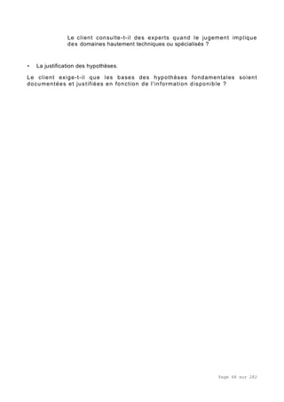 Page 68 sur 282
Le client consulte-t-il des experts quand le jugement implique
des domaines hautement techniques ou spécialisés ?
• La justification des hypothèses.
Le client exige-t-il que les bases des hypothèses fondamentales soient
documentées et justifiées en fonction de l'information disponible ?
 