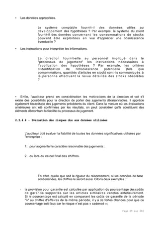 Page 69 sur 282
• Les données appropriées.
Le système comptable fournit-il des données utiles au
développement des hypothèses ? Par exemple, le système du client
fournit-il des données concernant les consommations de stocks
pouvant être exploitées en vue d'apprécier une obsolescence
éventuelle ?
• Les instructions pour interpréter les informations.
La direction fournit-elle au personnel impliqué dans le
"processus de jugement" les instructions nécessaires à
l'application des hypothèses ? Par exemple, les critères
d'identification de l'obsolescence potentielle (tels que
consommations, quantités d'articles en stock) sont-ils communiqués à
la personne effectuant la revue détaillée des stocks obsolètes
?
• Enfin, l'auditeur prend en considération les motivations de la direction et voit s'il
existe des possibilités pour la direction de porter des jugements déraisonnables. Il apprécie
également l'exactitude des jugements précédents du client. Dans la mesure où les évaluations
antérieures ont été confirmées par les résultats, on peut considérer qu'ils constituent des
éléments démontrant la fiabilité du processus de jugement.
2.3.4.4 - Evaluation des risques dus aux données utilisées
L'auditeur doit évaluer la fiabilité de toutes les données significatives utilisées par
l'entreprise :
1. pour augmenter le caractère raisonnable des jugements ;
2. ou lors du calcul final des chiffres.
En effet, quelle que soit la rigueur du raisonnement, si les données de base
sont erronées, les chiffres le seront aussi. Citons deux exemples :
- la provision pour garantie est calculée par application du pourcentage des coûts
de garantie supportés sur les articles similaires vendus antérieurement.
Si le pourcentage est calculé en comparant les coûts de garantie de la période
"n" au chiffre d'affaires de la même période, il y a de fortes chances pour que ce
pourcentage soit faux car le risque n’est pas « cadencé »;
 