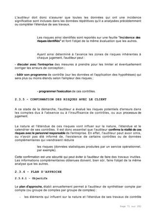 Page 71 sur 282
L'auditeur doit donc s'assurer que toutes les données qui ont une incidence
significative sont incluses dans les données répétitives qu'il a analysées précédemment
ou compléter l'étendue de ses travaux.
Les risques ainsi identifiés sont reportés sur une feuille "Incidence des
risques identifiés" et font l'objet de la même évaluation que les autres.
Ayant ainsi déterminé à l'avance les zones de risques inhérentes à
chaque jugement, l'auditeur peut :
- discuter avec l'entreprise des mesures à prendre pour les limiter et éventuellement
corriger les erreurs de conception ;
- bâtir son programme de contrôle (sur les données et l'application des hypothèses) qui
sera plus ou moins étendu selon l'ampleur des risques ;
- programmer l'exécution de ces contrôles.
2.3.5 - CONFIRMATION DES RISQUES AVEC LE CLIENT
A ce stade de la démarche, l'auditeur a évalué les risques potentiels d'erreurs dans
les comptes dus à l'absence ou à l'insuffisance de contrôles, ou aux processus de
jugement.
La nature et l'étendue de ces risques vont influer sur la nature, l'étendue et le
calendrier de ses contrôles. Il est donc essentiel que l'auditeur confirme la réalité de ces
risques avec le personnel responsable de l'entreprise. En effet, l'auditeur peut avoir omis,
ou n'avoir pas été informé de, l'existence de certains contrôles ou de données
complémentaires qui viendraient réduire
les risques (données statistiques produites par un service opérationnel,
par exemple).
Cette confirmation est une sécurité qui peut éviter à l'auditeur de faire des travaux inutiles.
Les informations complémentaires obtenues doivent, bien sûr, faire l'objet de la même
analyse que les autres.
2.3.6 - PLAN D'APPROCHE
2.3.6.1 - Objectifs
Le plan d'approche, établi annuellement permet à l'auditeur de synthétiser compte par
compte (ou groupe de comptes par groupe de comptes) :
- les éléments qui influent sur la nature et l'étendue de ses travaux de contrôle
 
