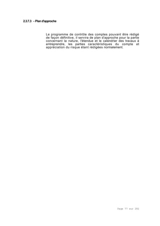 Page 77 sur 282
2.3.7.3 - Pland'approche
Le programme de contrôle des comptes pouvant être rédigé
de façon définitive, il servira de plan d'approche pour la partie
concernant la nature, l'étendue et le calendrier des travaux à
entreprendre, les parties caractéristiques du compte et
appréciation du risque étant rédigées normalement.
 