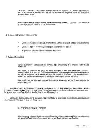 Page 79 sur 282
- Export Environ 150 clients, principalement les agents, 30 clients représentant
80 % du chiffre d'affaires, les soldes se situant en moyenne dans la fourchette
KMRO.600 à 1.200.
Les comptes clients et effets à recevoir représentent historiquement 20 à 25 % du total de l'actif, ce
pourcentagedevrait être identique cette année.
1.2 Données comptables et jugements
• Données répétitives : Enregistrement des ventes et avoirs, et des encaissements
• Données non répétitives Balance par antériorité des soldes
• Jugements Provision pour créances douteuses.
1.3 Autres informations
Aucun événement exceptionnel ou nouveau type d'opérations n'a affecté l'activité de
l'exercice.
De même, le personnel en place est resté identique à celui des exercices passés ;
l'implantation d'un nouveau système informatique pour la comptabilité clients a été différée et
ne devrait finalement avoir lieu qu'au cours de l'exercice prochain : en conséquence,
l'exercice en cours ne sera pas affecté par un changement de système.
Nos procédures sur cette section seront effectuées en liaison avec les procédures suivantes sur
dessectionsliées
- assistance à la prise d'inventaire physique le 31 octobre (date identique à celle des confirmations clients et
fournisseurs) et exploitation du rapprochement avec l'inventaire permanent informatique ; en conséquence,
la césure sera contrôlée à la fois à cette date et au 31 décembre,
- vérification des rapprochements bancaires, notamment pour la césure des encaissements, ainsi que décrit
danslasection Banque de ce plan d'approche.
2. APPRECIATION DU RISQUE
L'environnement du contrôle interne est satisfaisant (procédures écrites, stabilité et compétence du
personnel) et l'auditles années précédentes, n'a pas décelé d'erreurs significatives.
 