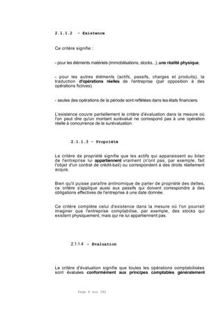 Page 8 sur 282
2.1.1.2 - Existence
Ce critère signifie :
- pour les éléments matériels (immobilisations, stocks...), une réalité physique,
- pour les autres éléments (actifs, passifs, charges et produits), la
traduction d'opérations réelles de l'entreprise (par opposition à des
opérations fictives).
- seules des opérations de la période sont reflétées dans les états financiers.
L'existence couvre partiellement le critère d'évaluation dans la mesure où
l'on peut dire qu'un montant surévalué ne correspond pas à une opération
réelle à concurrence de la surévaluation.
2.1.1.3 - Propriété
Le critère de propriété signifie que les actifs qui apparaissent au bilan
de l'entreprise lui appartiennent vraiment (n'ont pas, par exemple, fait
l'objet d'un contrat de crédit-bail) ou correspondent à des droits réellement
acquis.
Bien qu'il puisse paraître antinomique de parler de propriété des dettes,
ce critère s'applique aussi aux passifs qui doivent correspondre à des
obligations effectives de l'entreprise à une date donnée.
Ce critère complète celui d'existence dans la mesure où l'on pourrait
imaginer que l'entreprise comptabilise, par exemple, des stocks qui
existent physiquement, mais qui ne lui appartiennent pas.
2.1.1.4 - Evaluation
Le critère d'évaluation signifie que toutes les opérations comptabilisées
sont évaluées conformément aux principes comptables généralement
 