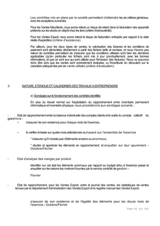 Page 80 sur 282
Les contrôles mis en place par la société permettent d'atteindre les six critères généraux,
aveclesexceptionssuivantes
Pour les Ventes Mauritanie, nous avons relevé un risque de retard dans la facturation des appareils
prélevés sur les stocks en dépôt chez les tiers (critère d'exhaustivité).
Pour les Ventes Export, nous avons relevé le risque de facturation anticipée par rapport à la date
réelle d'expédition (critère d'existence).
Par ailleurs, pour les deux types de ventes, la valorisation des factures et les conditions de
paiement sont alimentées directement à partir des fichiers tarifs et remises, et nous n'avons pas
relevé de contrôles permettant de s'assurer que les conditions utilisées sont bien les dernières
applicables (qu'en particulier les fichiers sont mis à jour ponctuellement, avec les bonnes
informations, et que ce sont eux qui sont utilisés pour l'émission des factures). Nous ne pouvons
donc être sûrs que les ventes sont correctement évaluées, vu l'incertitude en découlant sur le
caractèreadéquatdesprixde vente utilisés (critère d'évaluation).
3. NATURE,ETENDUEETCALENDRIER DESTRAVAUXAENTREPRENDRE
a) Sondagessurlefonctionnementdescontrôlesidentifiés
En plus du travail normal sur l'exploitation du rapprochement entre inventaire permanent
informatique et inventaire physique, nous procéderons aux sondages suivants :
- Etat de rapprochement entre la balance individuelle descomptes clients et le solde du compte collectif du
grand livre :
• s'assurer de son existence pour chaque mois de l'exercice,
• le vérifieret tester sur quatre mois sélectionnés auhasard sur l'ensemble de l'exercice
° s'assurer qu'il n'existe pas d'éléments anciens ouanormaux,
° étudier et apprécier les éléments en rapprochement, et enquêter sur leur apurement -
Octobre/Février
- Etat d'analyse des marges par produit.
Identifier sur cet état les éléments anormaux par rapport au budget et/ou à l'exercice passé et
enquêtersur les raisons les motivant fournies par le service contrôle degestion -
Février
- Etat de rapprochement, pour les Ventes Export, entre le journal des ventes, les statistiques de ventes
tenues par le département Administration des Ventes Export et le registre manuel des Ventes Export.
s'assurer de son existence et de l'égalité des éléments pour les douze mois de
l'exercice - Octobre/Février
 