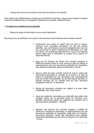 Page 81 sur 282
- Listings des bons de commande et des bons de livraison non facturés.
Pour quatre mois sélectionnés au hasard sur l'ensemble de l'exercice, revue de ces listings et analyse
critique du traitement de ces "exceptions" effectué par la société - Octobre/Février.
b) Sondagespour quantifier les erreurspotentielles
- Risque de retard de facturation sur les ventes Mauritanie :
Nos travaux sur la vérification de la césure des exercices seront étendus de la manière suivante
§ confirmation des stocks en dépôt chez les tiers et rappro-
chement avec l'inventaire permanent. Du fait des risques
identifiés, ces confirmations couvriront obligatoirement tous les
tiers concernés et seront impérativement effectuées à la date
de clôture. Les procédures alternatives en cas de non-réponse
seront axées vers la vérification du respect de la césure -31
décembre/Février
§ tests sur les factures de ventes d'un montant supérieur à
KMRO.60 émises durant le mois suivant la date de clôture et
rapprochement avec les documents justificatifs de l'expédition
pour détecter d'éventuels retards de facturation -Février
§ dans le cadre de notre contrôle normal de césure, relevé des
informations permettant le contrôle de la césure à la date de
clôture et exploitation de ces informations par rapprochement
avec les ventes comptabilisées. Du fait des risques identifiés, la
période couverte par ce contrôle sera les deux semaines
précédant la clôture - 31 décembre
§ Risque de facturation anticipée par rapport à la date réelle
d'expédition des ventes export
§ revue des balances mensuelles par antériorité des soldes des
comptes clients sur la première partie de l'exercice, pour
identifier d'éventuels retards de règlement qui seraient dus à
des facturations anticipées – Octobre
§ sélection des factures d'un montant supérieur à KMRO 60
émises en novembre et décembre, et rapprochement avec les
documents justificatifs de l'expédition réelle (bons de livraison,
documents douaniers, cahier des expéditions) pour détecter
d'éventuels décalages pouvant avoir un impact au 31 décembre
–Février
 