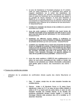 Page 82 sur 282
§ en plus de l'assistance à l'inventaire physique du 31 octobre,
visite sur place impérative le 31 décembre pour relever au
magasin expéditions, sur le cahier des expéditions, les
informations relatives aux derniers mouvements de l'exercice
(dans le cadre de l'extension de nos procédures par rapport à
un contrôle de césure classique, le seuil sera descendu à
KMRO.20 et la période étendue à la dernière semaine de
mouvements) et rapprochement avec les factures et documents
d'expédition pour s'assurer de la cohérence de ces documents -
31 décembre/Février
§ Contrôle de la valorisation des factures et des conditions de paiement
accordées aux clients.
§ revue des avoirs supérieurs à KMRO.50 émis durant l'année afin
d'identifier d'éventuelles erreurs d'application des tarifs (ce test ne couvre
que le cas d'une erreur de tarif aboutissant à une surfacturation).
Octobre/Février
§ identification des différentes hausses tarifaires et modifications de
remises intervenues au cours de l'exercice et vérification des procédures
de correction de fichiers qui s'en sont suivies - Octobre/Février
§ constitution d'un échantillon tiré au hasard dans l'ensemble des factures
émises sur l'intégralité de la période, et rapprochement avec les tarifs de
ventes et accords de remises par client. Si les résultats des deux étapes
précédentes sont satisfaisants, et si donc nous ne nous attendons pas à
des anomalies, l'échantillon sera limité à 50 éléments. Dans le cas
contraire, il sera nécessaire d'envisager une approche statistique en
valeurafindequantifier leserreurspotentielles- Octobre/Février
§ revue des avoirs supérieurs à KMRO.30 émis postérieurement à la
clôture (ce seuil pourra éventuellement être modifié en fonction des
résultats du test précédent) pour détecter d'éventuelles surfacturations
ayant généré, après la clôture, des réclamations des clients –
Février.
c) Travaux de contrôle des comptes
- Utilisation de la procédure de confirmation directe auprès des clients Mauritanie et
Export :
§ Date : 31 octobre, compte tenu de notre évaluation favorable des
contrôles internes.
§ Etendue : limitée à 40 Mauritanie France et 30 clients Export,
sélectionnés à raison de 75 % en raison de leurs chiffres d'affaires et
soldes et 25 % au hasard parmi les autres clients, en raison de notre
évaluation favorable des contrôles internes. Si les résultats des
procédures précédentes devaient s'avérer négatifs, il y aurait lieu
d'envisager d'étendre cette procédure et/ou de la compléter au 31
décembre–Novembre
 