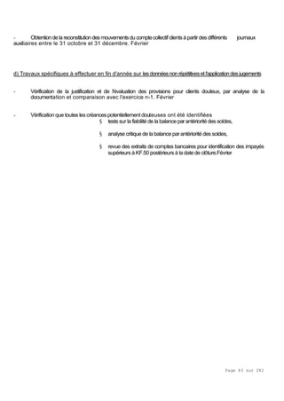 Page 83 sur 282
- Obtentiondelareconstitution desmouvementsducomptecollectifclientsàpartirdesdifférents journaux
auxiliaires entre le 31 octobre et 31 décembre. Février
d) Travaux spécifiques à effectuer en fin d'année sur lesdonnéesnon répétitivesetl'applicationdes jugements
- Vérification de la justification et de l'évaluation des provisions pour clients douteux, par analyse de la
documentation et comparaison avec l'exercice n-1. Février
- Vérification que toutes lescréancespotentiellementdouteuses ont été identifiées
§ testssur la fiabilité de la balance par antériorité des soldes,
§ analyse critique de la balance parantériorité des soldes,
§ revue des extraits de comptes bancaires pour identification des impayés
supérieurs à KF.50 postérieursà la date de clôture.Février
 